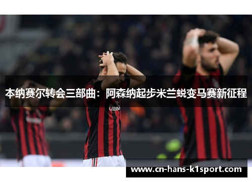 本纳赛尔转会三部曲：阿森纳起步米兰蜕变马赛新征程