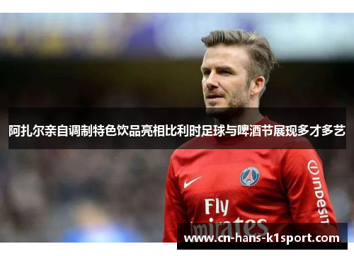 阿扎尔亲自调制特色饮品亮相比利时足球与啤酒节展现多才多艺